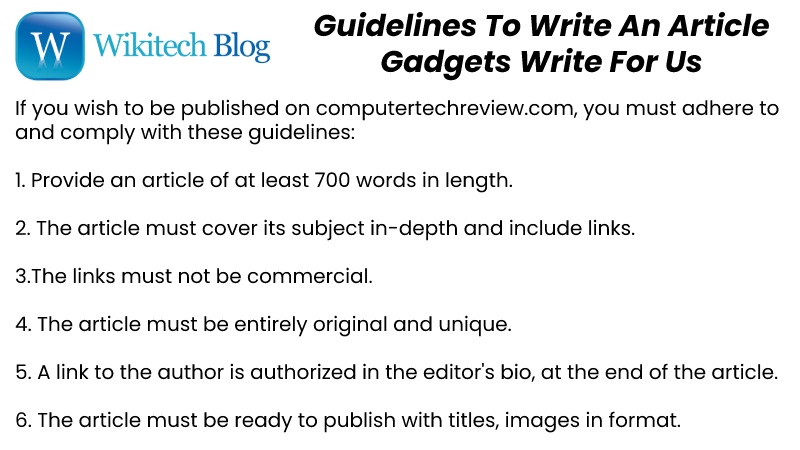 If you wish to be published on computertechreview.com, you must adhere to and comply with these guidelines: 1. Provide an article of at least 700 words in length. 2. The article must cover its subject in-depth and include links. 3.The links must not be commercial. 4. The article must be entirely original and unique. 5. A link to the author is authorized in the editor's bio, at the end of the article. Guidelines To Write An Article– Gadgets Write For Us